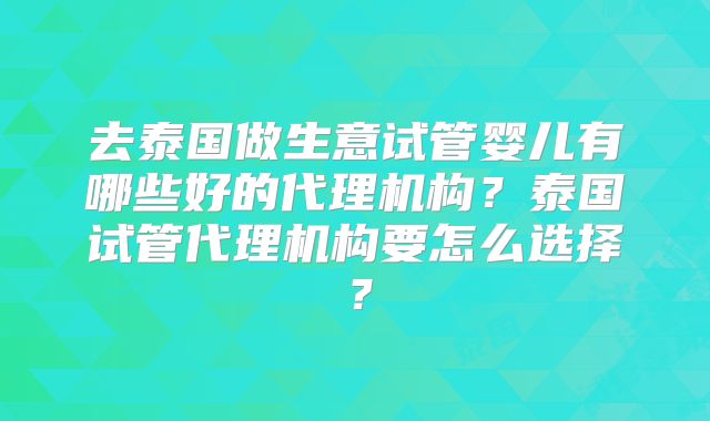 去泰国做生意试管婴儿有哪些好的代理机构？泰国试管代理机构要怎么选择？