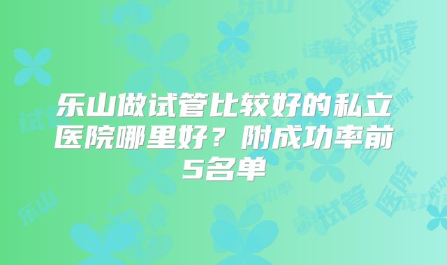 乐山做试管比较好的私立医院哪里好？附成功率前5名单