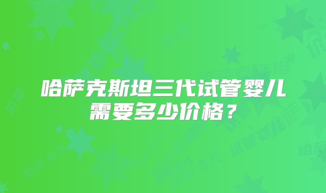 哈萨克斯坦三代试管婴儿需要多少价格？