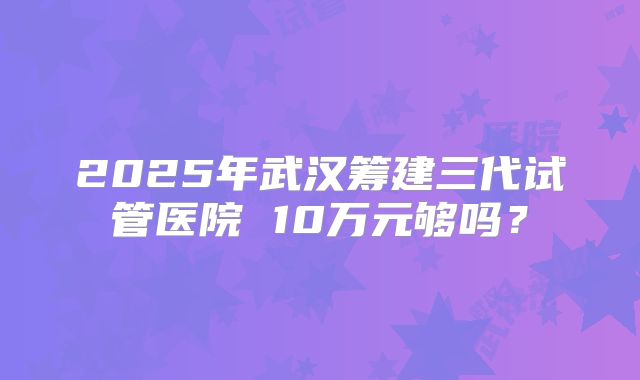 2025年武汉筹建三代试管医院 10万元够吗？