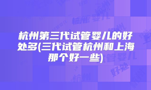 杭州第三代试管婴儿的好处多(三代试管杭州和上海那个好一些)