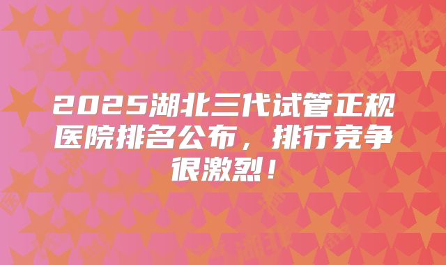 2025湖北三代试管正规医院排名公布，排行竞争很激烈！