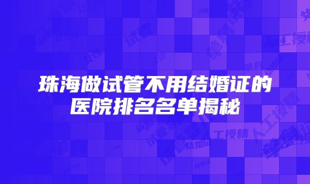珠海做试管不用结婚证的医院排名名单揭秘