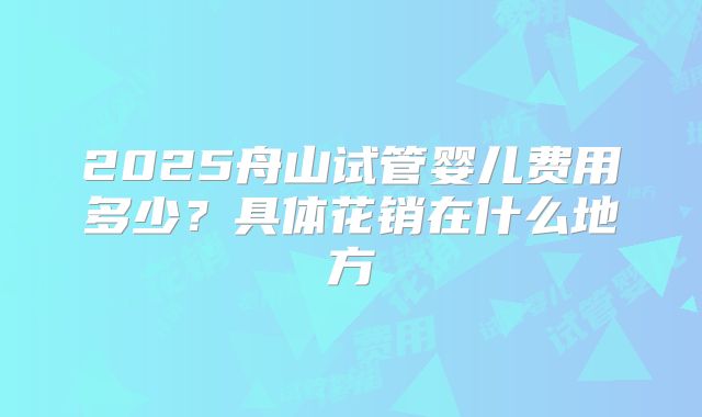 2025舟山试管婴儿费用多少？具体花销在什么地方