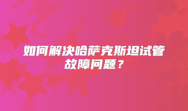 如何解决哈萨克斯坦试管故障问题？