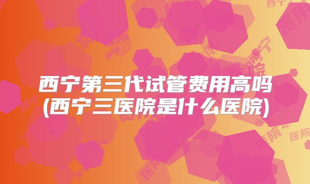 西宁第三代试管费用高吗(西宁三医院是什么医院)