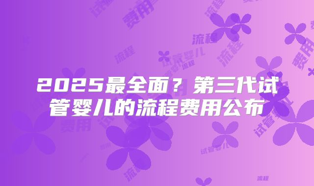 2025最全面？第三代试管婴儿的流程费用公布