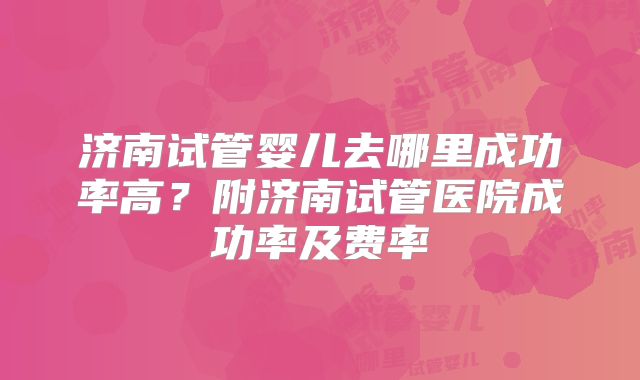 济南试管婴儿去哪里成功率高？附济南试管医院成功率及费率