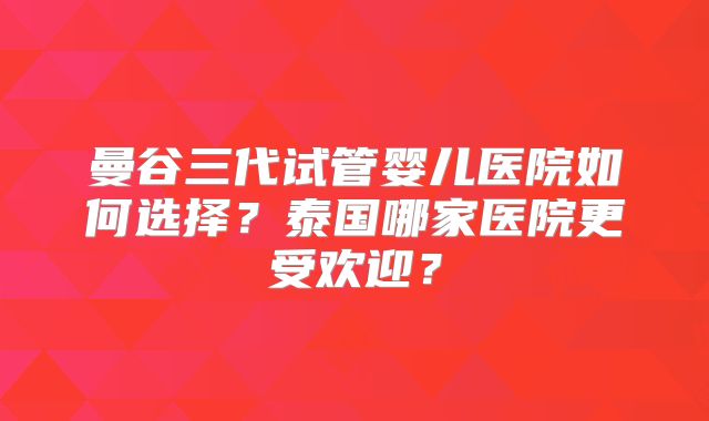 曼谷三代试管婴儿医院如何选择？泰国哪家医院更受欢迎？