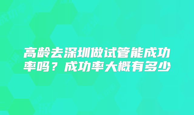 高龄去深圳做试管能成功率吗？成功率大概有多少