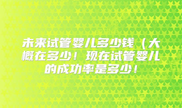 未来试管婴儿多少钱（大概在多少！现在试管婴儿的成功率是多少！