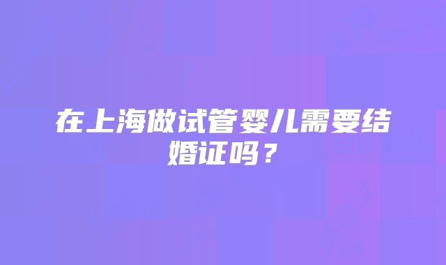 在上海做试管婴儿需要结婚证吗?