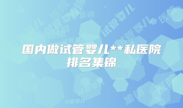 国内做试管婴儿**私医院排名集锦