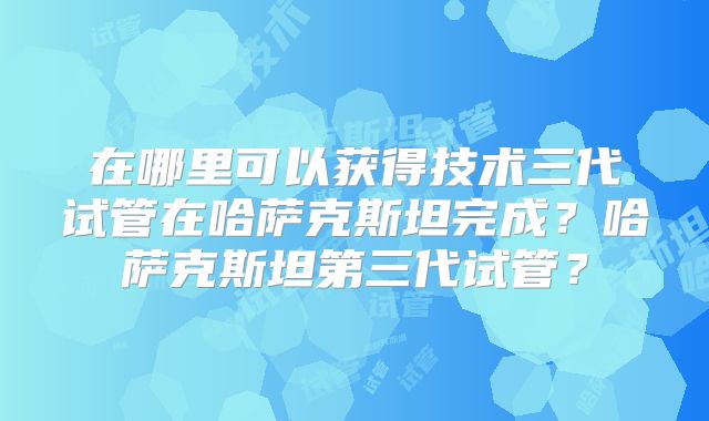 在哪里可以获得技术三代试管在哈萨克斯坦完成？哈萨克斯坦第三代试管？