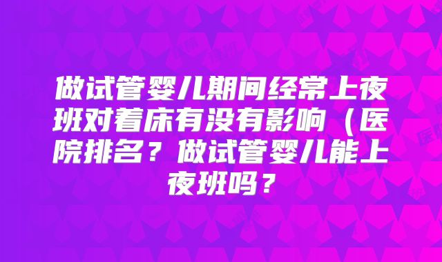做试管婴儿期间经常上夜班对着床有没有影响（医院排名？做试管婴儿能上夜班吗？