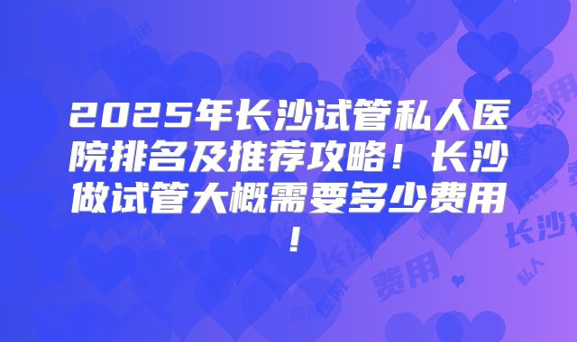 2025年长沙试管私人医院排名及推荐攻略!长沙做试管大概需要多少费用!
