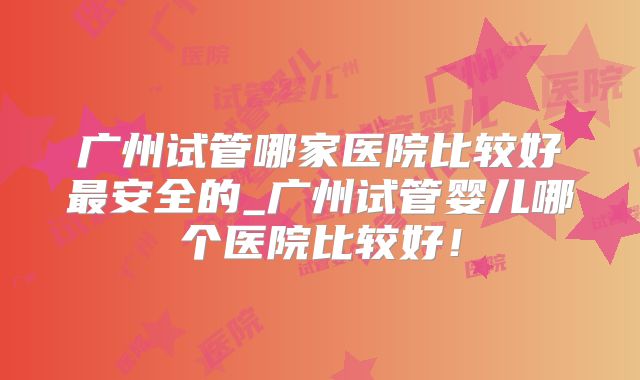 广州试管哪家医院比较好最安全的_广州试管婴儿哪个医院比较好!