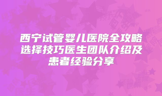 西宁试管婴儿医院全攻略选择技巧医生团队介绍及患者经验分享