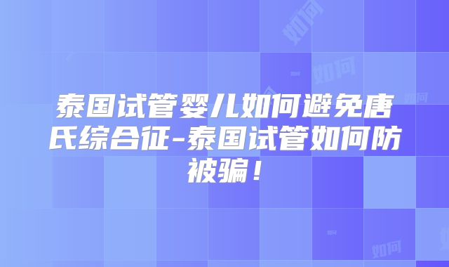 泰国试管婴儿如何避免唐氏综合征-泰国试管如何防被骗！