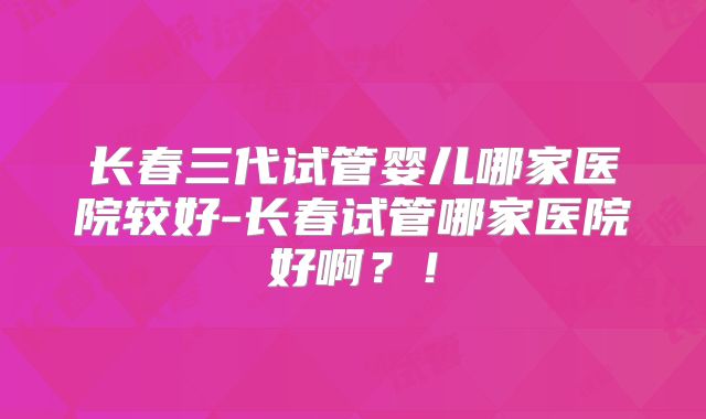 长春三代试管婴儿哪家医院较好-长春试管哪家医院好啊？！
