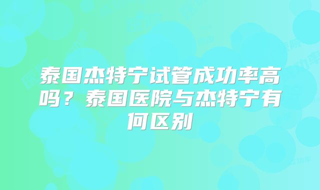 泰国杰特宁试管成功率高吗？泰国医院与杰特宁有何区别