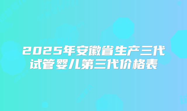 2025年安徽省生产三代试管婴儿第三代价格表