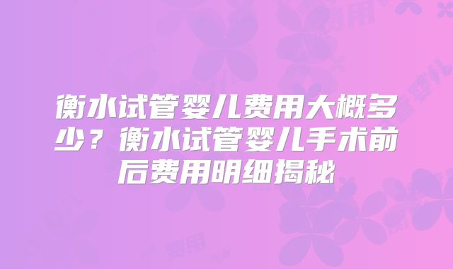 衡水试管婴儿费用大概多少？衡水试管婴儿手术前后费用明细揭秘