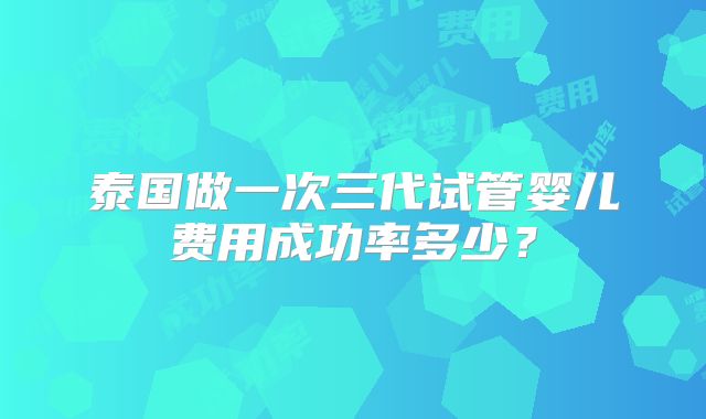 泰国做一次三代试管婴儿费用成功率多少？