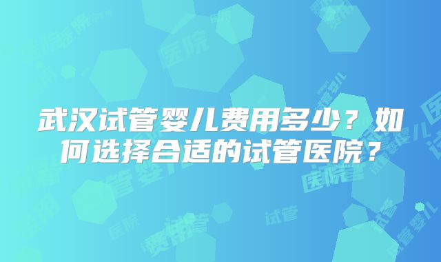 武汉试管婴儿费用多少？如何选择合适的试管医院？