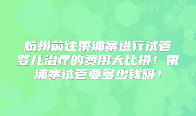 杭州前往柬埔寨进行试管婴儿治疗的费用大比拼！柬埔寨试管要多少钱呀！
