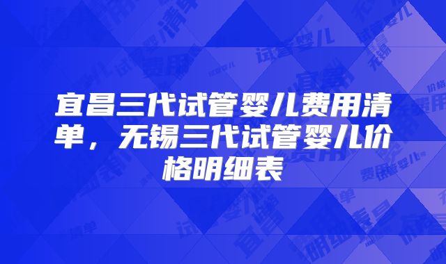 宜昌三代试管婴儿费用清单,无锡三代试管婴儿价格明细表