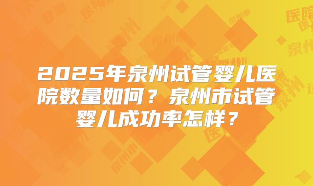 2025年泉州试管婴儿医院数量如何？泉州市试管婴儿成功率怎样？