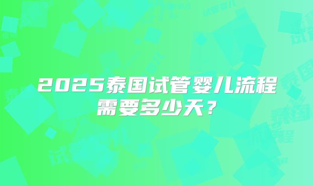 2025泰国试管婴儿流程需要多少天?