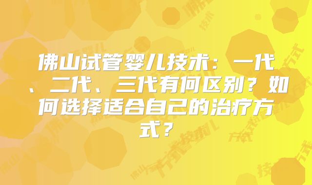 佛山试管婴儿技术：一代、二代、三代有何区别？如何选择适合自己的治疗方式？