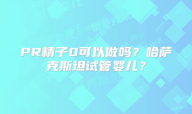 PR精子0可以做吗？哈萨克斯坦试管婴儿？