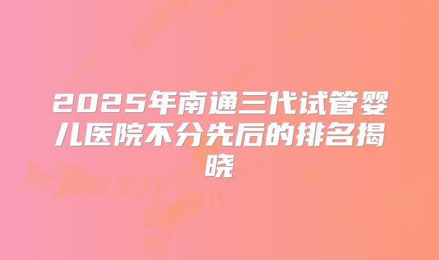 2025年南通三代试管婴儿医院不分先后的排名揭晓