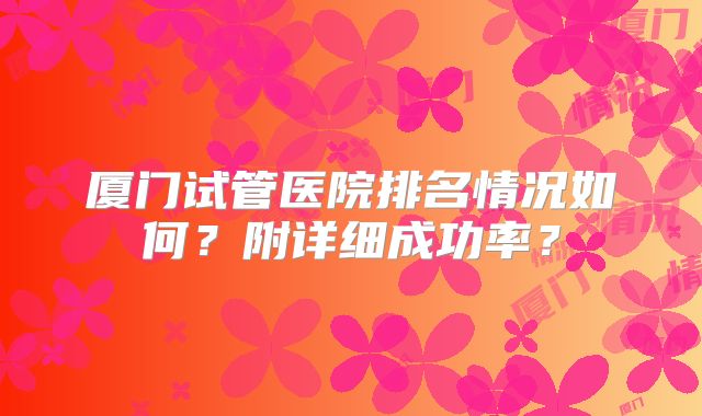 厦门试管医院排名情况如何？附详细成功率？