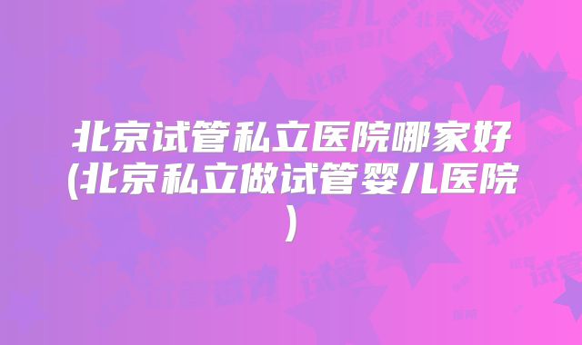 北京试管私立医院哪家好(北京私立做试管婴儿医院)
