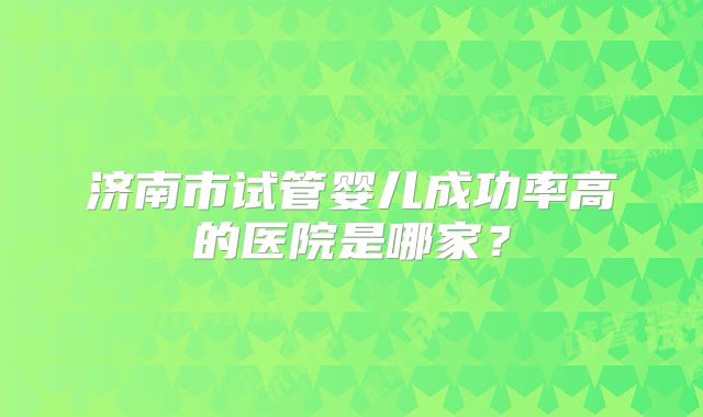 济南市试管婴儿成功率高的医院是哪家？