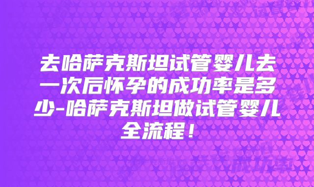 去哈萨克斯坦试管婴儿去一次后怀孕的成功率是多少-哈萨克斯坦做试管婴儿全流程！