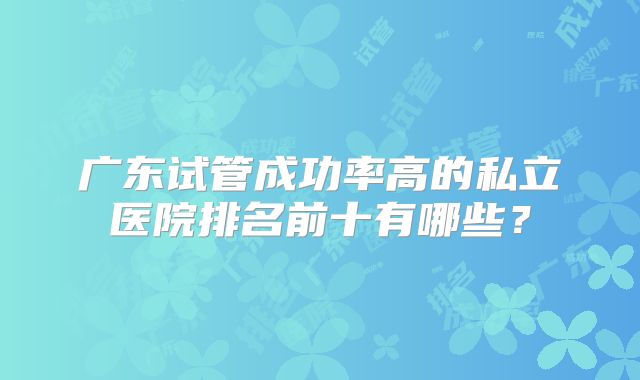 广东试管成功率高的私立医院排名前十有哪些？