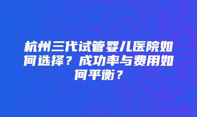 杭州三代试管婴儿医院如何选择?成功率与费用如何平衡?
