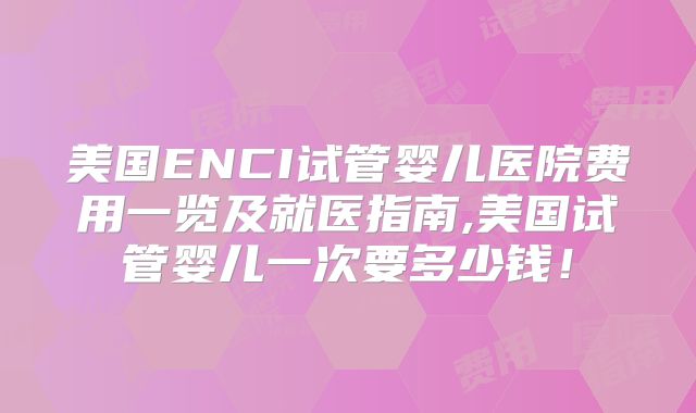 美国ENCI试管婴儿医院费用一览及就医指南,美国试管婴儿一次要多少钱!