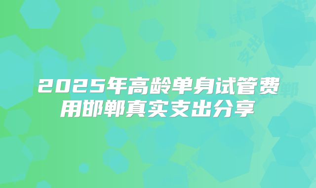2025年高龄单身试管费用邯郸真实支出分享