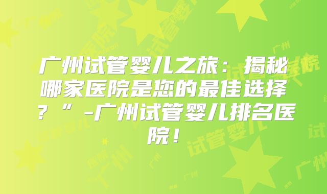 广州试管婴儿之旅:揭秘哪家医院是您的最佳选择?”-广州试管婴儿排名医院!