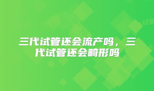 三代试管还会流产吗，三代试管还会畸形吗