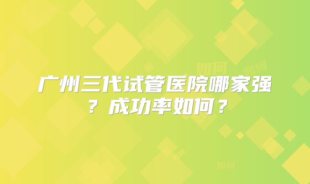 广州三代试管医院哪家强？成功率如何？