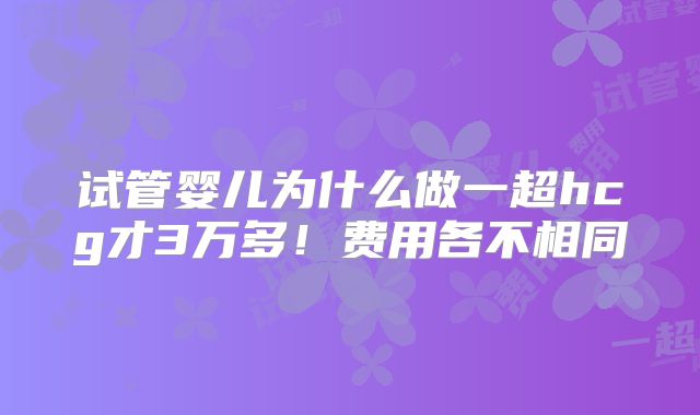 试管婴儿为什么做一超hcg才3万多！费用各不相同
