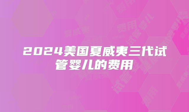 2024美国夏威夷三代试管婴儿的费用