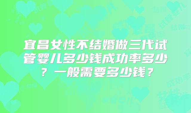 宜昌女性不结婚做三代试管婴儿多少钱成功率多少？一般需要多少钱？